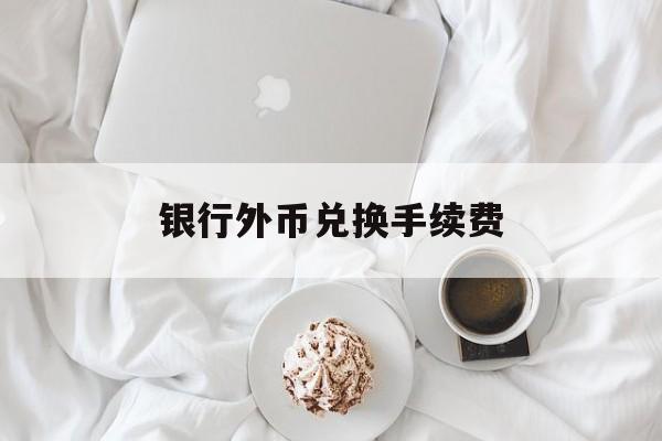 银行外币兑换手续费(银行外币兑换手续费怎么算)